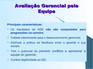 Avaliação Gerencial pela
Equipe
Principais características:


Os resultados da AGE não são computados para
progressões na carreira;



Voltada inteiramente para o desenvolvimento gerencial;



Estimula a prática de feedback entre o gerente e sua
equipe;



Tem o potencial de prevenir conflitos e aproximar a

equipe do gerente;


Confere legitimidade ao GD.

 