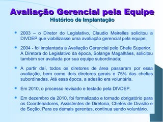 Avaliação Gerencial pela Equipe
Histórico de Implantação



2003 – o Diretor do Legislativo, Claudio Meirelles solicitou a
DIVDEP que viabilizasse uma avaliação gerencial pela equipe;



2004 - foi implantada a Avaliação Gerencial pelo Chefe Superior.
A Diretora do Legislativo da época, Solange Magalhães, solicitou
também ser avaliada por sua equipe subordinada;



A partir daí, todos os diretores de área passaram por essa
avaliação, bem como dois diretores gerais e 75% das chefias
subordinadas. Até essa época, a adesão era voluntária.



Em 2010, o processo revisado e testado pela DIVDEP.



Em dezembro de 2010, foi formalizado e tornado obrigatório para
os Coordenadores, Assistentes de Diretoria, Chefes de Divisão e
de Seção. Para os demais gerentes, continua sendo voluntário.

 