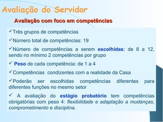 Avaliação do Servidor
Avaliação com foco em competências
Três grupos de competências
Número total de competências: 19
Número de competências a serem escolhidas: de 8 a 12,
sendo no mínimo 2 competências por grupo
 Peso de cada competência: de 1 a 4
Competências condizentes com a realidade da Casa
Poderão ser escolhidas competências
diferentes funções no mesmo setor

diferentes

para

 A avaliação do estágio probatório tem competências
obrigatórias com peso 4: flexibilidade e adaptação a mudanças,
comprometimento e disciplina.

 