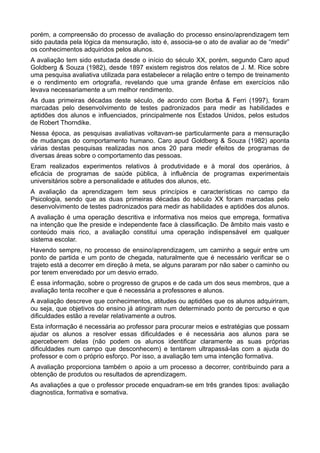 porém, a compreensão do processo de avaliação do processo ensino/aprendizagem tem 
sido pautada pela lógica da mensuração, isto é, associa-se o ato de avaliar ao de “medir” 
os conhecimentos adquiridos pelos alunos. 
A avaliação tem sido estudada desde o início do século XX, porém, segundo Caro apud 
Goldberg & Souza (1982), desde 1897 existem registros dos relatos de J. M. Rice sobre 
uma pesquisa avaliativa utilizada para estabelecer a relação entre o tempo de treinamento 
e o rendimento em ortografia, revelando que uma grande ênfase em exercícios não 
levava necessariamente a um melhor rendimento. 
As duas primeiras décadas deste século, de acordo com Borba & Ferri (1997), foram 
marcadas pelo desenvolvimento de testes padronizados para medir as habilidades e 
aptidões dos alunos e influenciados, principalmente nos Estados Unidos, pelos estudos 
de Robert Thorndike. 
Nessa época, as pesquisas avaliativas voltavam-se particularmente para a mensuração 
de mudanças do comportamento humano. Caro apud Goldberg & Souza (1982) aponta 
várias destas pesquisas realizadas nos anos 20 para medir efeitos de programas de 
diversas áreas sobre o comportamento das pessoas. 
Eram realizados experimentos relativos à produtividade e à moral dos operários, à 
eficácia de programas de saúde pública, à influência de programas experimentais 
universitários sobre a personalidade e atitudes dos alunos, etc. 
A avaliação da aprendizagem tem seus princípios e características no campo da 
Psicologia, sendo que as duas primeiras décadas do século XX foram marcadas pelo 
desenvolvimento de testes padronizados para medir as habilidades e aptidões dos alunos. 
A avaliação é uma operação descritiva e informativa nos meios que emprega, formativa 
na intenção que lhe preside e independente face à classificação. De âmbito mais vasto e 
conteúdo mais rico, a avaliação constitui uma operação indispensável em qualquer 
sistema escolar. 
Havendo sempre, no processo de ensino/aprendizagem, um caminho a seguir entre um 
ponto de partida e um ponto de chegada, naturalmente que é necessário verificar se o 
trajeto está a decorrer em direção à meta, se alguns pararam por não saber o caminho ou 
por terem enveredado por um desvio errado. 
É essa informação, sobre o progresso de grupos e de cada um dos seus membros, que a 
avaliação tenta recolher e que é necessária a professores e alunos. 
A avaliação descreve que conhecimentos, atitudes ou aptidões que os alunos adquiriram, 
ou seja, que objetivos do ensino já atingiram num determinado ponto de percurso e que 
dificuldades estão a revelar relativamente a outros. 
Esta informação é necessária ao professor para procurar meios e estratégias que possam 
ajudar os alunos a resolver essas dificuldades e é necessária aos alunos para se 
aperceberem delas (não podem os alunos identificar claramente as suas próprias 
dificuldades num campo que desconhecem) e tentarem ultrapassá-las com a ajuda do 
professor e com o próprio esforço. Por isso, a avaliação tem uma intenção formativa. 
A avaliação proporciona também o apoio a um processo a decorrer, contribuindo para a 
obtenção de produtos ou resultados de aprendizagem. 
As avaliações a que o professor procede enquadram-se em três grandes tipos: avaliação 
diagnostica, formativa e somativa. 
 