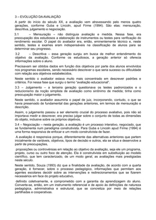 3 – EVOLUÇÃO DA AVALIAÇÃO 
A partir do início do século XX, a avaliação vem atravessando pelo menos quatro 
gerações, conforme Guba e Lincoln, apud Firme (1994). São elas: mensuração, 
descritiva, julgamento e negociação. 
3.1 – Mensuração – não distinguia avaliação e medida. Nessa fase, era 
preocupação dos estudiosos a elaboração de instrumentos ou testes para verificação do 
rendimento escolar. O papel do avaliador era, então, eminentemente técnico e, neste 
sentido, testes e exames eram indispensáveis na classificação de alunos para se 
determinar seu progresso. 
3.2 – Descritiva – essa geração surgiu em busca de melhor entendimento do 
objetivo da avaliação. Conforme os estudiosos, a geração anterior só oferecia 
informações sobre o aluno. 
Precisavam ser obtidos dados em função dos objetivos por parte dos alunos envolvidos 
nos programas escolares, sendo necessário descrever o que seria sucesso ou dificuldade 
com relação aos objetivos estabelecidos. 
Neste sentido o avaliador estava muito mais concentrado em descrever padrões e 
critérios. Foi nessa fase que surgiu o termo “avaliação educacional”. 
3.3 – Julgamento – a terceira geração questionava os testes padronizados e o 
reducionismo da noção simplista de avaliação como sinônimo de medida; tinha como 
preocupação maior o julgamento. 
Neste sentido, o avaliador assumiria o papel de juiz, incorporando, contudo, o que se 
havia preservado de fundamental das gerações anteriores, em termos de mensuração e 
descrição. 
Assim, o julgamento passou a ser elemento crucial do processo avaliativo, pois não só 
importava medir e descrever, era preciso julgar sobre o conjunto de todas as dimensões 
do objeto, inclusive sobre os próprios objetivos. 
3.4 – Negociação – nesta geração, a avaliação é um processo interativo, negociado, que 
se fundamenta num paradigma construtivista. Para Guba e Lincoln apud Firme (1994) é 
uma forma responsiva de enfocar e um modo construtivista de fazer. 
A avaliação é responsiva porque, diferentemente das alternativas anteriores que partem 
inicialmente de variáveis, objetivos, tipos de decisão e outros, ela se situa e desenvolve a 
partir de preocupações, 
proposições ou controvérsias em relação ao objetivo da avaliação, seja ele um programa, 
projeto, curso ou outro foco de atenção. Ela é construtivista em substituição ao modelo 
científico, que tem caracterizado, de um modo geral, as avaliações mais prestigiadas 
neste século. 
Neste sentido, Souza (1993) diz que a finalidade da avaliação, de acordo com a quarta 
geração, é fornecer, sobre o processo pedagógico, informações que permitam aos 
agentes escolares decidir sobre as intervenções e redirecionamentos que se fizerem 
necessários em face do projeto educativo, 
definido coletivamente, e comprometido com a garantia da aprendizagem do aluno. 
Converte-se, então, em um instrumento referencial e de apoio às definições de natureza 
pedagógica, administrativa e estrutural, que se concretiza por meio de relações 
partilhadas e cooperativas. 
 