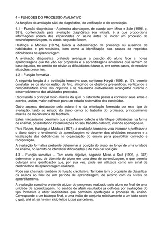 4 – FUNÇÕES DO PROCESSO AVALIATIVO 
As funções da avaliação são: de diagnóstico, de verificação e de apreciação. 
4.1 – Função diagnóstica - A primeira abordagem, de acordo com Miras e Solé (1996, p. 
381), contemplada pela avaliação diagnóstica (ou inicial), é a que proporciona 
informações acerca das capacidades do aluno antes de iniciar um processo de 
ensino/aprendizagem, ou ainda, segundo Bloom, 
Hastings e Madaus (1975), busca a determinação da presença ou ausência de 
habilidades e pré-requisitos, bem como a identificação das causas de repetidas 
dificuldades na aprendizagem. 
A avaliação diagnóstica pretende averiguar a posição do aluno face a novas 
aprendizagens que lhe vão ser propostas e a aprendizagens anteriores que servem de 
base àquelas, no sentido de obviar as dificuldades futuras e, em certos casos, de resolver 
situações presentes. 
4.2 – Função formativa - 
A segunda função á a avaliação formativa que, conforme Haydt (1995, p. 17), permite 
constatar se os alunos estão, de fato, atingindo os objetivos pretendidos, verificando a 
compatibilidade entre tais objetivos e os resultados efetivamente alcançados durante o 
desenvolvimento das atividades propostas. 
Representa o principal meio através do qual o estudante passa a conhecer seus erros e 
acertos, assim, maior estímulo para um estudo sistemático dos conteúdos. 
Outro aspecto destacado pela autora é o da orientação fornecida por este tipo de 
avaliação, tanto ao estudo do aluno como ao trabalho do professor, principalmente 
através de mecanismos de feedback. 
Estes mecanismos permitem que o professor detecte e identifique deficiências na forma 
de ensinar, possibilitando reformulações no seu trabalho didático, visando aperfeiçoa-lo. 
Para Bloom, Hastings e Madaus (1975), a avaliação formativa visa informar o professor e 
o aluno sobre o rendimento da aprendizagem no decorrer das atividades escolares e a 
localização das deficiências na organização do ensino para possibilitar correção e 
recuperação. 
A avaliação formativa pretende determinar a posição do aluno ao longo de uma unidade 
de ensino, no sentido de identificar dificuldades e de lhes dar solução. 
4.3 – Função somativa – Tem como objetivo, segundo Miras e Solé (1996, p. 378) 
determinar o grau de domínio do aluno em uma área de aprendizagem, o que permite 
outorgar uma qualificação que, por sua vez, pode ser utilizada como um sinal de 
credibilidade da aprendizagem realizada. 
Pode ser chamada também de função creditativa. Também tem o propósito de classificar 
os alunos ao final de um período de aprendizagem, de acordo com os níveis de 
aproveitamento. 
A avaliação somativa pretende ajuizar do progresso realizado pelo aluno no final de uma 
unidade de aprendizagem, no sentido de aferir resultados já colhidos por avaliações do 
tipo formativa e obter indicadores que permitem aperfeiçoar o processo de ensino. 
Corresponde a um balanço final, a uma visão de conjunto relativamente a um todo sobre 
o qual, até aí, só haviam sido feitos juízos parcelares. 
 