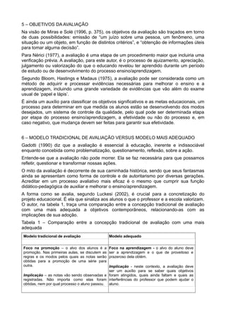 5 – OBJETIVOS DA AVALIAÇÃO 
Na visão de Miras e Solé (1996, p. 375), os objetivos da avaliação são traçados em torno 
de duas possibilidades: emissão de “um juízo sobre uma pessoa, um fenômeno, uma 
situação ou um objeto, em função de distintos critérios”, e “obtenção de informações úteis 
para tomar alguma decisão”. 
Para Nérici (1977), a avaliação é uma etapa de um procedimento maior que incluiria uma 
verificação prévia. A avaliação, para este autor, é o processo de ajuizamento, apreciação, 
julgamento ou valorização do que o educando revelou ter aprendido durante um período 
de estudo ou de desenvolvimento do processo ensino/aprendizagem. 
Segundo Bloom, Hastings e Madaus (1975), a avaliação pode ser considerada como um 
método de adquirir e processar evidências necessárias para melhorar o ensino e a 
aprendizagem, incluindo uma grande variedade de evidências que vão além do exame 
usual de ‘papel e lápis’. 
É ainda um auxílio para classificar os objetivos significativos e as metas educacionais, um 
processo para determinar em que medida os alunos estão se desenvolvendo dos modos 
desejados, um sistema de controle da qualidade, pelo qual pode ser determinada etapa 
por etapa do processo ensino/aprendizagem, a efetividade ou não do processo e, em 
caso negativo, que mudança devem ser feitas para garantir sua efetividade. 
6 – MODELO TRADICIONAL DE AVALIAÇÃO VERSUS MODELO MAIS ADEQUADO 
Gadotti (1990) diz que a avaliação é essencial à educação, inerente e indissociável 
enquanto concebida como problematização, questionamento, reflexão, sobre a ação. 
Entende-se que a avaliação não pode morrer. Ela se faz necessária para que possamos 
refletir, questionar e transformar nossas ações. 
O mito da avaliação é decorrente de sua caminhada histórica, sendo que seus fantasmas 
ainda se apresentam como forma de controle e de autoritarismo por diversas gerações. 
Acreditar em um processo avaliativo mais eficaz é o mesmo que cumprir sua função 
didático-pedagógica de auxiliar e melhorar o ensino/aprendizagem. 
A forma como se avalia, segundo Luckesi (2002), é crucial para a concretização do 
projeto educacional. É ela que sinaliza aos alunos o que o professor e a escola valorizam. 
O autor, na tabela 1, traça uma comparação entre a concepção tradicional de avaliação 
com uma mais adequada a objetivos contemporâneos, relacionando-as com as 
implicações de sua adoção. 
Tabela 1 – Comparação entre a concepção tradicional de avaliação com uma mais 
adequada 
Modelo tradicional de avaliação Modelo adequado 
Foco na promoção – o alvo dos alunos é a 
promoção. Nas primeiras aulas, se discutem as 
regras e os modos pelos quais as notas serão 
obtidas para a promoção de uma série para 
outra. 
Implicação – as notas vão sendo observadas e 
registradas. Não importa como elas foram 
obtidas, nem por qual processo o aluno passou. 
Foco na aprendizagem - o alvo do aluno deve 
ser a aprendizagem e o que de proveitoso e 
prazeroso dela obtém. 
Implicação - neste contexto, a avaliação deve 
ser um auxílio para se saber quais objetivos 
foram atingidos, quais ainda faltam e quais as 
interferências do professor que podem ajudar o 
aluno. 
 