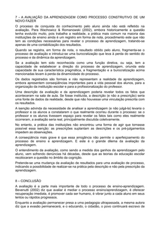 7 - A AVALIAÇÃO DA APRENDIZAGEM COMO PROCESSO CONSTRUTIVO DE UM 
NOVO FAZER 
O processo de conquista do conhecimento pelo aluno ainda não está refletido na 
avaliação. Para Wachowicz & Romanowski (2002), embora historicamente a questão 
tenha evoluído muito, pois trabalha a realidade, a prática mais comum na maioria das 
instituições de ensino ainda é um registro em forma de nota, procedimento este que não 
tem as condições necessárias para revelar o processo de aprendizagem, tratando-se 
apenas de uma contabilização dos resultados. 
Quando se registra, em forma de nota, o resultado obtido pelo aluno, fragmenta-se o 
processo de avaliação e introduz-se uma burocratização que leva à perda do sentido do 
processo e da dinâmica da aprendizagem. 
Se a avaliação tem sido reconhecida como uma função diretiva, ou seja, tem a 
capacidade de estabelecer a direção do processo de aprendizagem, oriunda esta 
capacidade de sua característica pragmática, a fragmentação e a burocratização acima 
mencionadas levam à perda da dinamicidade do processo. 
Os dados registrados são formais e não representam a realidade da aprendizagem, 
embora apresentem conseqüências importantes para a vida pessoal dos alunos, para a 
organização da instituição escolar e para a profissionalização do professor. 
Uma descrição da avaliação e da aprendizagem poderia revelar todos os fatos que 
aconteceram na sala de aula. Se fosse instituída, a descrição (e não a prescrição) seria 
uma fonte de dados da realidade, desde que não houvesse uma vinculação prescrita com 
os resultados. 
A isenção advinda da necessidade de analisar a aprendizagem (e não julgá-la) levaria o 
professor e os alunos a constatarem o que realmente ocorreu durante o processo: se o 
professor e os alunos tivessem espaço para revelar os fatos tais como eles realmente 
ocorreram, a avaliação seria real, principalmente discutida coletivamente. 
No entanto, a prática das instituições não encontrou uma forma de agir que tornasse 
possível essa isenção: as prescrições suplantam as descrições e os pré-julgamentos 
impedem as observações. 
A conseqüência mais grave é que essa arrogância não permite o aperfeiçoamento do 
processo de ensino e aprendizagem. E este é o grande dilema da avaliação da 
aprendizagem. 
O entendimento da avaliação, como sendo a medida dos ganhos da aprendizagem pelo 
aluno, vem sofrendo denúncias há décadas, desde que as teorias da educação escolar 
recolocaram a questão no âmbito da cognição. 
Pretende-se uma mudança da avaliação de resultados para uma avaliação de processo, 
indicando a possibilidade de realizar-se na prática pela descrição e não pela prescrição da 
aprendizagem. 
8 – CONCLUSÃO 
A avaliação é a parte mais importante de todo o processo de ensino-aprendizagem. 
Bevenutti (2002) diz que avaliar é mediar o processo ensino/aprendizagem, é oferecer 
recuperação imediata, é promover cada ser humano, é vibrar junto a cada aluno em seus 
lentos ou rápidos progressos. 
Enquanto a avaliação permanecer presa a uma pedagogia ultrapassada, a mesma autora 
diz que a evasão permanecerá, e o educando, o cidadão, o povo continuará escravo de 
 