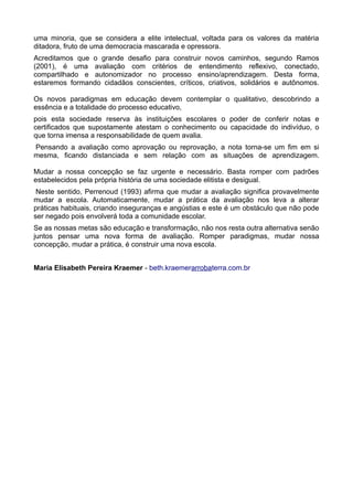 uma minoria, que se considera a elite intelectual, voltada para os valores da matéria 
ditadora, fruto de uma democracia mascarada e opressora. 
Acreditamos que o grande desafio para construir novos caminhos, segundo Ramos 
(2001), é uma avaliação com critérios de entendimento reflexivo, conectado, 
compartilhado e autonomizador no processo ensino/aprendizagem. Desta forma, 
estaremos formando cidadãos conscientes, críticos, criativos, solidários e autônomos. 
Os novos paradigmas em educação devem contemplar o qualitativo, descobrindo a 
essência e a totalidade do processo educativo, 
pois esta sociedade reserva às instituições escolares o poder de conferir notas e 
certificados que supostamente atestam o conhecimento ou capacidade do indivíduo, o 
que torna imensa a responsabilidade de quem avalia. 
Pensando a avaliação como aprovação ou reprovação, a nota torna-se um fim em si 
mesma, ficando distanciada e sem relação com as situações de aprendizagem. 
Mudar a nossa concepção se faz urgente e necessário. Basta romper com padrões 
estabelecidos pela própria história de uma sociedade elitista e desigual. 
Neste sentido, Perrenoud (1993) afirma que mudar a avaliação significa provavelmente 
mudar a escola. Automaticamente, mudar a prática da avaliação nos leva a alterar 
práticas habituais, criando inseguranças e angústias e este é um obstáculo que não pode 
ser negado pois envolverá toda a comunidade escolar. 
Se as nossas metas são educação e transformação, não nos resta outra alternativa senão 
juntos pensar uma nova forma de avaliação. Romper paradigmas, mudar nossa 
concepção, mudar a prática, é construir uma nova escola. 
Maria Elisabeth Pereira Kraemer - beth.kraemerarrobaterra.com.br 
