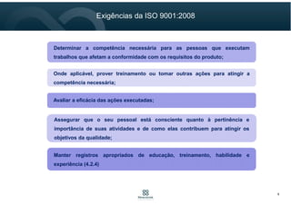 Determinar a competência necessária para as pessoas que executam
trabalhos que afetam a conformidade com os requisitos do produto;
Onde aplicável, prover treinamento ou tomar outras ações para atingir a
competência necessária;
Avaliar a eficácia das ações executadas;
Assegurar que o seu pessoal está consciente quanto à pertinência e
importância de suas atividades e de como elas contribuem para atingir os
objetivos da qualidade;
Manter registros apropriados de educação, treinamento, habilidade e
experiência.
Exigências da ISO 9001
6
 