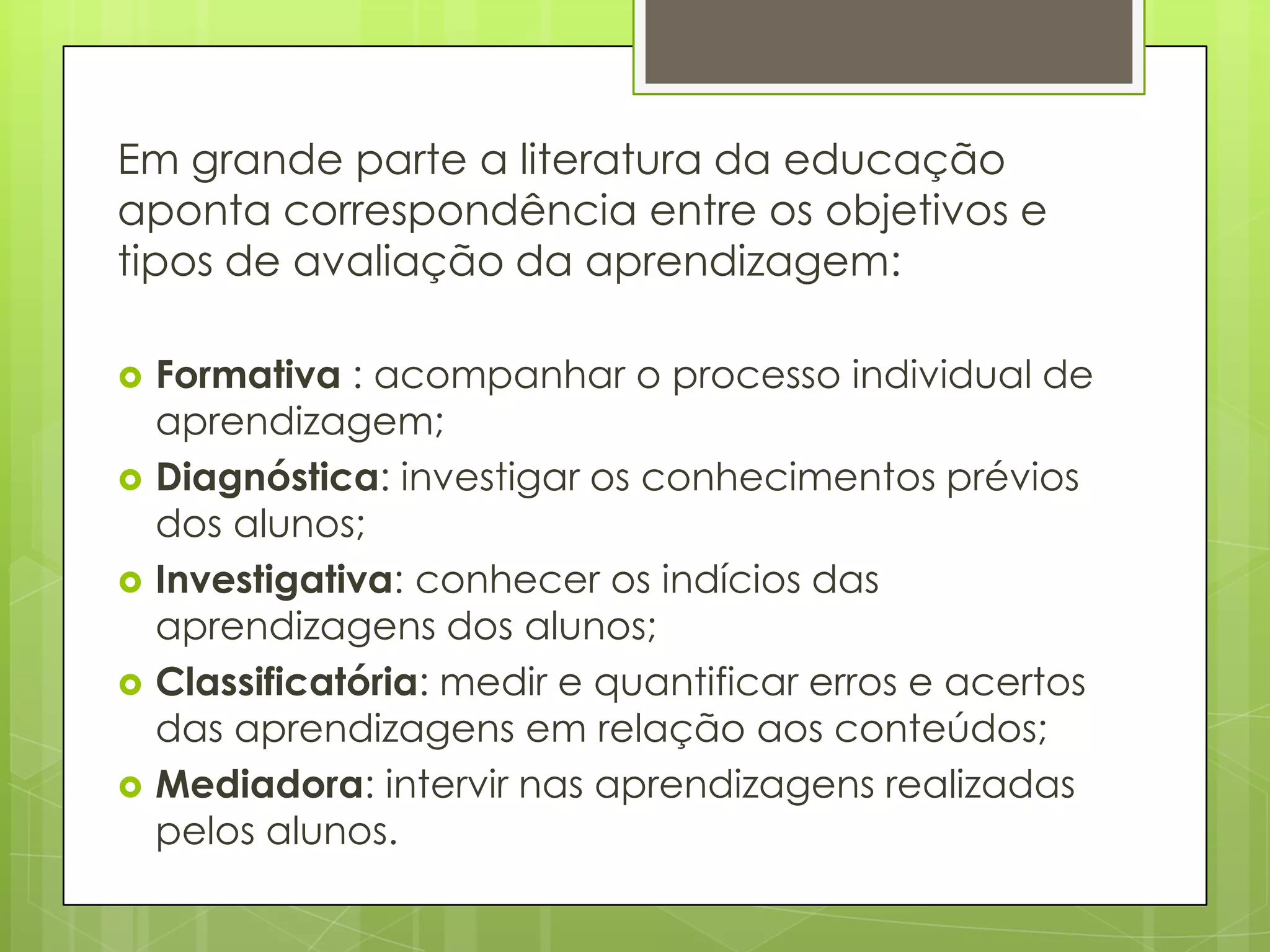 Em grande parte a literatura da educação
aponta correspondência entre os objetivos e
tipos de avaliação da aprendizagem:

   Formativa : acompanhar o processo individual de
    aprendizagem;
   Diagnóstica: investigar os conhecimentos prévios
    dos alunos;
   Investigativa: conhecer os indícios das
    aprendizagens dos alunos;
   Classificatória: medir e quantificar erros e acertos
    das aprendizagens em relação aos conteúdos;
   Mediadora: intervir nas aprendizagens realizadas
    pelos alunos.
 
