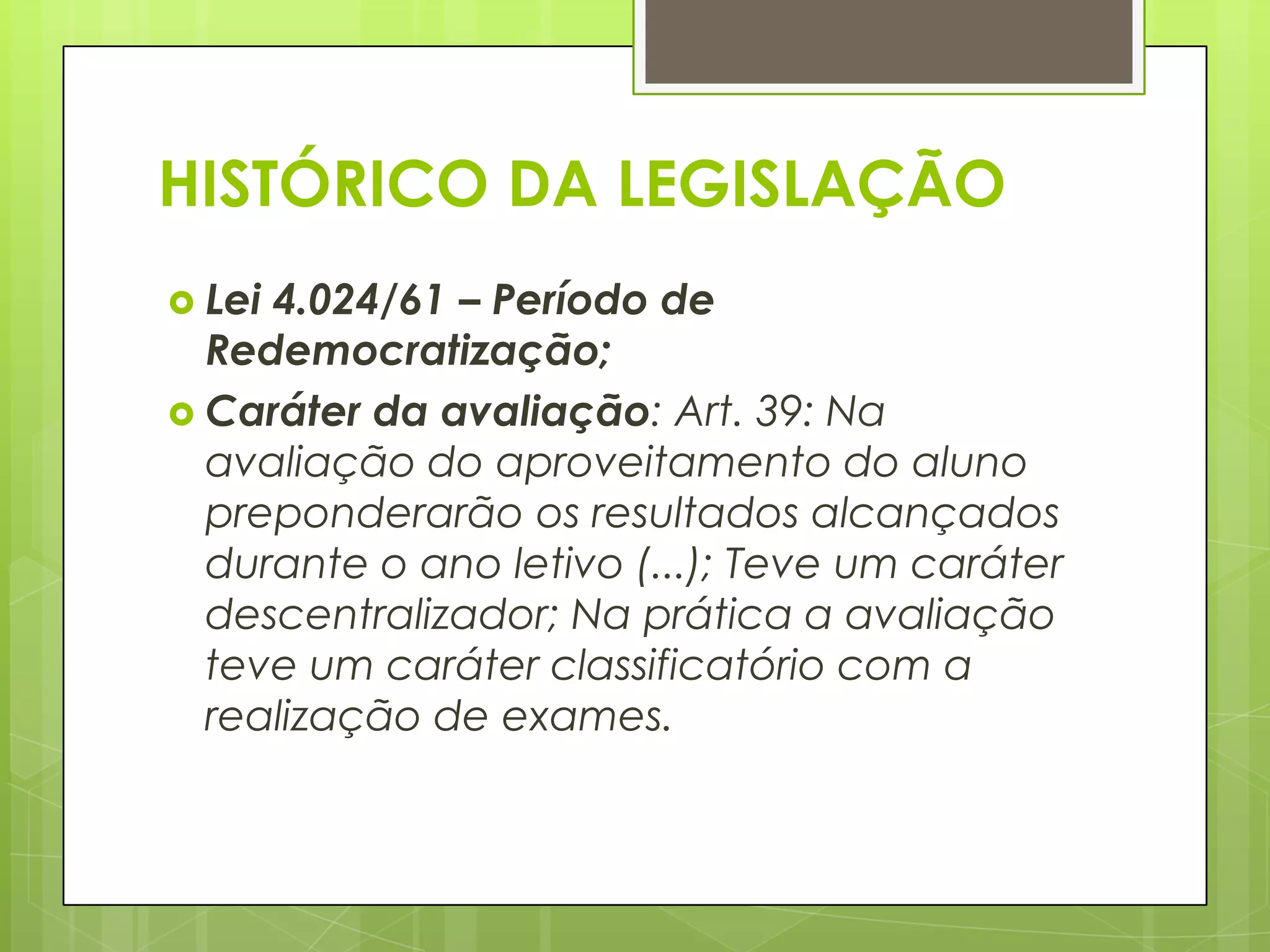 HISTÓRICO DA LEGISLAÇÃO
 Lei4.024/61 – Período de
  Redemocratização;
 Caráter da avaliação: Art. 39: Na
  avaliação do aproveitamento do aluno
  preponderarão os resultados alcançados
  durante o ano letivo (...); Teve um caráter
  descentralizador; Na prática a avaliação
  teve um caráter classificatório com a
  realização de exames.
 