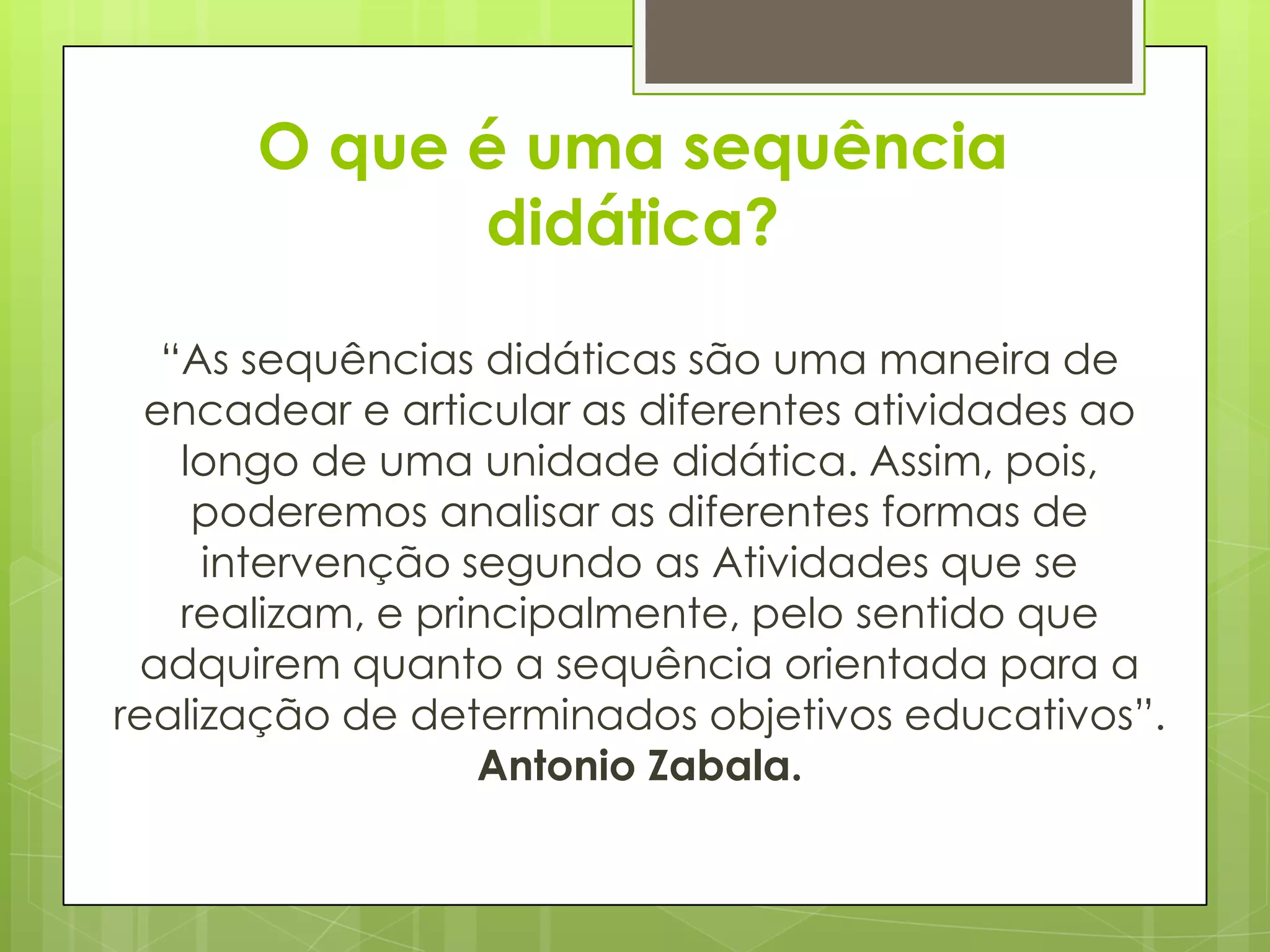 O que é uma sequência
            didática?

   “As sequências didáticas são uma maneira de
  encadear e articular as diferentes atividades ao
    longo de uma unidade didática. Assim, pois,
     poderemos analisar as diferentes formas de
     intervenção segundo as Atividades que se
    realizam, e principalmente, pelo sentido que
 adquirem quanto a sequência orientada para a
realização de determinados objetivos educativos”.
                   Antonio Zabala.
 