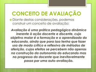 CONCEITO DE AVALIAÇÃO
 Diantedestas considerações, podemos
 construir um conceito de avaliação:

Avaliação é uma prática pedagógica dinâmica
    inerente à ação docente e discente, cujo
objetivo maior é a formação e o aprendizado do
 educando, ainda que para isso tenha que fazer
 uso de modo crítico e reflexivo de métodos de
aferição, cujos efeitos se percebem não apenas
na construção da autonomia do educando mas
  no progresso do docente que inevitavelmente
         passa por uma auto-avaliação.
 