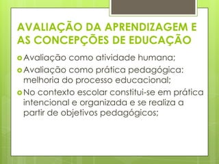 AVALIAÇÃO DA APRENDIZAGEM E
AS CONCEPÇÕES DE EDUCAÇÃO
 Avaliação  como atividade humana;
 Avaliação como prática pedagógica:
  melhoria do processo educacional;
 No contexto escolar constitui-se em prática
  intencional e organizada e se realiza a
  partir de objetivos pedagógicos;
 