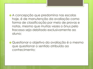 A  concepção que predomina nas escolas
 hoje, é de manutenção da avaliação como
 forma de classificação por meio de provas e
 notas, mesmo que muitas vezes o ônus pelo
 fracasso seja debitado exclusivamente ao
 aluno;

 Questionaro objetivo da avaliação é o mesmo
 que questionar o sentido atribuído ao
 conhecimento;
 
