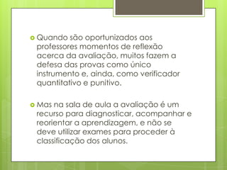  Quando  são oportunizados aos
 professores momentos de reflexão
 acerca da avaliação, muitos fazem a
 defesa das provas como único
 instrumento e, ainda, como verificador
 quantitativo e punitivo.

 Mas na sala de aula a avaliação é um
 recurso para diagnosticar, acompanhar e
 reorientar a aprendizagem, e não se
 deve utilizar exames para proceder à
 classificação dos alunos.
 