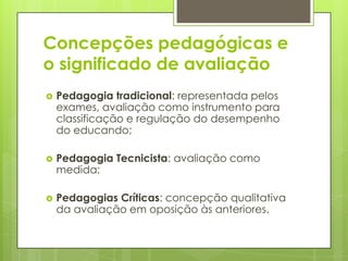 Concepções pedagógicas e
o significado de avaliação
   Pedagogia tradicional: representada pelos
    exames, avaliação como instrumento para
    classificação e regulação do desempenho
    do educando;

   Pedagogia Tecnicista: avaliação como
    medida;

   Pedagogias Críticas: concepção qualitativa
    da avaliação em oposição às anteriores.
 