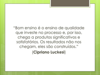 “Bom ensino é o ensino de qualidade
 que investe no processo e, por isso,
   chega a produtos significativos e
  satisfatórios. Os resultados não nos
    chegam, eles são construídos.”
           (Cipriano Luckesi)
 