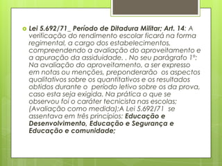    Lei 5.692/71_ Período de Ditadura Militar; Art. 14: A
    verificação do rendimento escolar ficará na forma
    regimental, a cargo dos estabelecimentos,
    compreendendo a avaliação do aproveitamento e
    a apuração da assiduidade. . No seu parágrafo 1º:
    Na avaliação do aproveitamento, a ser expresso
    em notas ou menções, preponderarão os aspectos
    qualitativos sobre os quantitativos e os resultados
    obtidos durante o período letivo sobre os da prova,
    caso esta seja exigida. Na prática o que se
    observou foi o caráter tecnicista nas escolas;
    (Avaliação como medida);A Lei 5.692/71 se
    assentava em três princípios: Educação e
    Desenvolvimento, Educação e Segurança e
    Educação e comunidade;
 