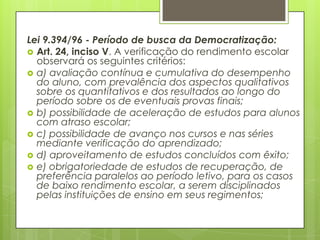 Lei 9.394/96 - Período de busca da Democratização:
 Art. 24, inciso V. A verificação do rendimento escolar
  observará os seguintes critérios:
 a) avaliação contínua e cumulativa do desempenho
  do aluno, com prevalência dos aspectos qualitativos
  sobre os quantitativos e dos resultados ao longo do
  período sobre os de eventuais provas finais;
 b) possibilidade de aceleração de estudos para alunos
  com atraso escolar;
 c) possibilidade de avanço nos cursos e nas séries
  mediante verificação do aprendizado;
 d) aproveitamento de estudos concluídos com êxito;
 e) obrigatoriedade de estudos de recuperação, de
  preferência paralelos ao período letivo, para os casos
  de baixo rendimento escolar, a serem disciplinados
  pelas instituições de ensino em seus regimentos;
 