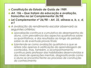    Constituição do Estado de Goiás de 1989.
   Art. 156 – Que tratam da educação e avaliação,
    transcritos na Lei Complementar 26/98;
   Lei Complementar nº 26/98 – Art. 33, alíneas a, b, c, d,
    ef
   A avaliação do rendimento escolar observará os
    seguintes critérios:
       a)avaliação contínua e cumulativa do desempenho do
        aluno, com prevalência dos aspectos qualitativos sobre
        os quantitativos, e dos resultados ao longo do período
        sobre os de eventuais provas finais;
       b)entende-se como avaliação qualitativa a que se
        refere não apenas à verificação da aprendizagem de
        conteúdos, mas, também, o acompanhamento
        contínuo pelo professor das habilidades desenvolvidas e
        dos níveis de operações mentais, diagnosticando como
        o aluno se encontra frente ao processo de construção
        do conhecimento
 