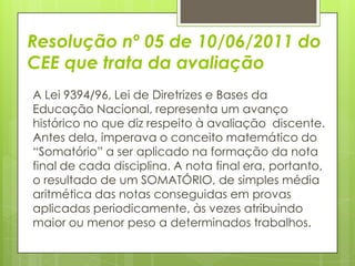 Resolução nº 05 de 10/06/2011 do
CEE que trata da avaliação
A Lei 9394/96, Lei de Diretrizes e Bases da
Educação Nacional, representa um avanço
histórico no que diz respeito à avaliação discente.
Antes dela, imperava o conceito matemático do
“Somatório” a ser aplicado na formação da nota
final de cada disciplina. A nota final era, portanto,
o resultado de um SOMATÓRIO, de simples média
aritmética das notas conseguidas em provas
aplicadas periodicamente, às vezes atribuindo
maior ou menor peso a determinados trabalhos.
 