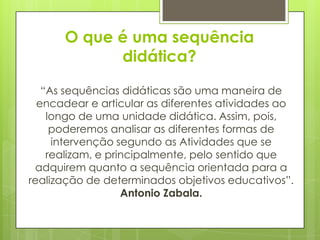 O que é uma sequência
            didática?

   “As sequências didáticas são uma maneira de
  encadear e articular as diferentes atividades ao
    longo de uma unidade didática. Assim, pois,
     poderemos analisar as diferentes formas de
     intervenção segundo as Atividades que se
    realizam, e principalmente, pelo sentido que
 adquirem quanto a sequência orientada para a
realização de determinados objetivos educativos”.
                   Antonio Zabala.
 