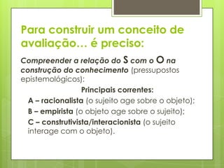 Para construir um conceito de
avaliação… é preciso:
Compreender a relação do S com o O na
construção do conhecimento (pressupostos
epistemológicos):
                  Principais correntes:
  A – racionalista (o sujeito age sobre o objeto);
  B – empirista (o objeto age sobre o sujeito);
  C – construtivista/interacionista (o sujeito
  interage com o objeto).
 