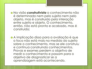  Navisão construtivista o conhecimento não
 é determinado nem pelo sujeito nem pelo
 objeto, mas é construído pela interação
 entre sujeito e objeto. O conhecimento,
 então, não está pronto e acabado, mas é
 construído;

A implicação disso para a avaliação é que
 o foco não está mais na medida do sujeito
 sobre o conhecimento, mas se ele construiu
 e continua construindo conhecimentos.
 Provas e exames perdem o objetivo de
 medir o conhecimento e passam para o
 objetivo de diagnosticar se a
 aprendizagem está acontecendo.
 