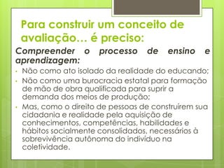 Para construir um conceito de
    avaliação… é preciso:
Compreender o           processo    de    ensino   e
aprendizagem:
•   Não como ato isolado da realidade do educando;
•   Não como uma burocracia estatal para formação
    de mão de obra qualificada para suprir a
    demanda dos meios de produção;
•   Mas, como o direito de pessoas de construírem sua
    cidadania e realidade pela aquisição de
    conhecimentos, competências, habilidades e
    hábitos socialmente consolidados, necessários à
    sobrevivência autônoma do indivíduo na
    coletividade.
 