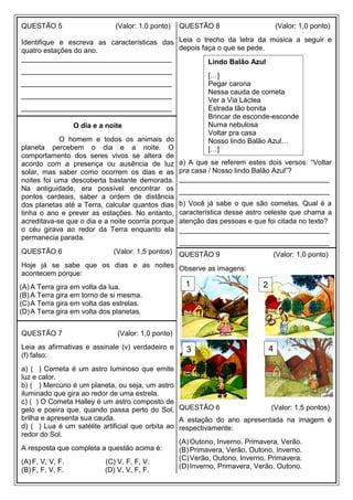 QUESTÃO 5 (Valor: 1,0 ponto)
Identifique e escreva as características das
quatro estações do ano.
______________________________________
______________________________________
______________________________________
______________________________________
______________________________________
O dia e a noite
O homem e todos os animais do
planeta percebem o dia e a noite. O
comportamento dos seres vivos se altera de
acordo com a presença ou ausência de luz
solar, mas saber como ocorrem os dias e as
noites foi uma descoberta bastante demorada.
Na antiguidade, era possível encontrar os
pontos cardeais, saber a ordem de distância
dos planetas até a Terra, calcular quantos dias
tinha o ano e prever as estações. No entanto,
acreditava-se que o dia e a noite ocorria porque
o céu girava ao redor da Terra enquanto ela
permanecia parada.
QUESTÃO 6 (Valor: 1,5 pontos)
Hoje já se sabe que os dias e as noites
acontecem porque:
(A) A Terra gira em volta da lua.
(B) A Terra gira em torno de si mesma.
(C)A Terra gira em volta das estrelas.
(D)A Terra gira em volta dos planetas.
QUESTÃO 7 (Valor: 1,0 ponto)
Leia as afirmativas e assinale (v) verdadeiro e
(f) falso:
a) ( ) Cometa é um astro luminoso que emite
luz e calor.
b) ( ) Mercúrio é um planeta, ou seja, um astro
iluminado que gira ao redor de uma estrela.
c) ( ) O Cometa Halley é um astro composto de
gelo e poeira que, quando passa perto do Sol,
brilha e apresenta sua cauda.
d) ( ) Lua é um satélite artificial que orbita ao
redor do Sol.
A resposta que completa a questão acima é:
(A) F, V, V, F. (C) V, F, F, V.
(B) F, F, V, F. (D) V, V, F, F.
QUESTÃO 8 (Valor: 1,0 ponto)
Leia o trecho da letra da música a seguir e
depois faça o que se pede.
a) A que se referem estes dois versos: “Voltar
pra casa / Nosso lindo Balão Azul”?
______________________________________
______________________________________
b) Você já sabe o que são cometas. Qual é a
característica desse astro celeste que chama a
atenção das pessoas e que foi citada no texto?
______________________________________
______________________________________
QUESTÃO 9 (Valor: 1,0 ponto)
Observe as imagens:
QUESTÃO 6 (Valor: 1,5 pontos)
A estação do ano apresentada na imagem é
respectivamente:
(A) Outono, Inverno, Primavera, Verão.
(B) Primavera, Verão, Outono, Inverno.
(C)Verão, Outono, Inverno, Primavera.
(D)Inverno, Primavera, Verão, Outono.
1 2
4
3
Lindo Balão Azul
[…]
Pegar carona
Nessa cauda de cometa
Ver a Via Láctea
Estrada tão bonita
Brincar de esconde-esconde
Numa nebulosa
Voltar pra casa
Nosso lindo Balão Azul…
[…]
 