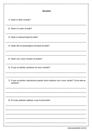 www.acessaber.com.br
Questões
1) Qual é o título do texto?
______________________________________________________________________________
2) Quem é o autor do texto?
______________________________________________________________________________
3) Qual é a ideia principal do texto?
______________________________________________________________________________
4) Quais são os personagens principais do texto?
______________________________________________________________________________
______________________________________________________________________________
5) Quem era o novo morador do prédio?
______________________________________________________________________________
6) O que os vizinhos pensaram do novo morador?
______________________________________________________________________________
______________________________________________________________________________
7) O que os vizinhos descobriram quando foram reclamar com o novo vizinho? Como eles se
sentiram?
______________________________________________________________________________
______________________________________________________________________________
______________________________________________________________________________
8) Em suas palavras explique o que é preconceito.
______________________________________________________________________________
______________________________________________________________________________
______________________________________________________________________________
______________________________________________________________________________
______________________________________________________________________________
 