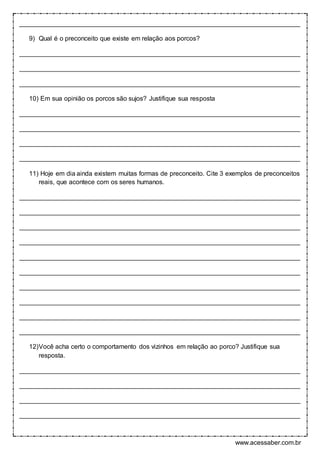 www.acessaber.com.br
______________________________________________________________________________
9) Qual é o preconceito que existe em relação aos porcos?
______________________________________________________________________________
______________________________________________________________________________
______________________________________________________________________________
10) Em sua opinião os porcos são sujos? Justifique sua resposta
______________________________________________________________________________
______________________________________________________________________________
______________________________________________________________________________
______________________________________________________________________________
11) Hoje em dia ainda existem muitas formas de preconceito. Cite 3 exemplos de preconceitos
reais, que acontece com os seres humanos.
______________________________________________________________________________
______________________________________________________________________________
______________________________________________________________________________
______________________________________________________________________________
______________________________________________________________________________
______________________________________________________________________________
______________________________________________________________________________
______________________________________________________________________________
______________________________________________________________________________
______________________________________________________________________________
12)Você acha certo o comportamento dos vizinhos em relação ao porco? Justifique sua
resposta.
______________________________________________________________________________
______________________________________________________________________________
______________________________________________________________________________
______________________________________________________________________________
 