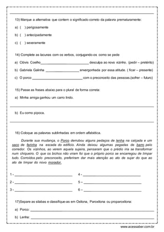 www.acessaber.com.br
______________________________________________________________________________
13) Marque a alternativa que contem o significado correto da palavra prematuramente:
a) ( ) perigosamente
b) ( ) antecipadamente
c) ( ) severamente
14) Complete as lacunas com os verbos, conjugando-os como se pede
a) Clóvis Coelho__________________________ desculpa ao novo vizinho. (pedir – pretérito)
b) Gabriela Galinha __________________ envergonhada por essa atitude. ( ficar – presente)
c) O porco ___________________________ com o preconceito das pessoas.(sofrer – futuro)
15) Passe as frases abaixo para o plural de forma correta:
a) Minha amiga ganhou um carro lindo.
______________________________________________________________________________
b) Eu como pipoca.
______________________________________________________________________________
16) Coloque as palavras sublinhadas em ordem alfabética.
Durante sua mudança, o Porco derrubou alguns pedaços de lenha na calçada e um
saco de farinha na escada do edifício. Ainda deixou algumas pegadas de barro pelo
corredor. Os vizinhos, ao verem aquela sujeira, pensaram que o prédio iria se transformar
num chiqueiro. O que os bichos não viram foi que o próprio porco se encarregou de limpar
tudo. Corroídos pelo preconceito, preferiram dar mais atenção ao ato de sujar do que ao
ato de limpar do novo morador.
1 - _______________________________ 4 - _______________________________
2 - _______________________________ 5 – _______________________________
3 - _______________________________ 6 – _______________________________
17)Separe as silabas e classifique-as em Oxítona, Paroxítona ou proparoxítona:
a) Porco: ___________________________________________________________________
b) Lenha: ___________________________________________________________________
 