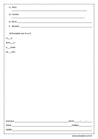 www.acessaber.com.br
c) Saco:
____________________________________________________________________
d) Farinha:
__________________________________________________________________
e) Barro: ___________________________________________________________________
f) Morador: _________________________________________________________________
18)Complete com S ou Z
ro___a
famo___a
a___arado
pe __ inho
ESCOLA _________________________________________________DATA:_____/_____/_____
PROF:______________________________________________________TURMA:____________
NOME:________________________________________________________________________
 