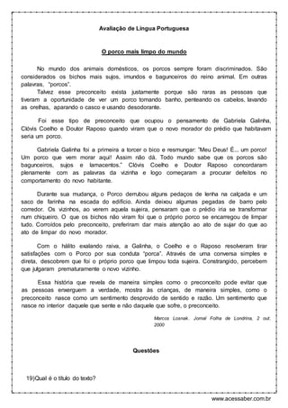 www.acessaber.com.br
Avaliação de Língua Portuguesa
O porco mais limpo do mundo
No mundo dos animais domésticos, os porcos sempre foram discriminados. São
considerados os bichos mais sujos, imundos e bagunceiros do reino animal. Em outras
palavras, “porcos”.
Talvez esse preconceito exista justamente porque são raras as pessoas que
tiveram a oportunidade de ver um porco tomando banho, penteando os cabelos, lavando
as orelhas, aparando o casco e usando desodorante.
Foi esse tipo de preconceito que ocupou o pensamento de Gabriela Galinha,
Clóvis Coelho e Doutor Raposo quando viram que o novo morador do prédio que habitavam
seria um porco.
Gabriela Galinha foi a primeira a torcer o bico e resmungar: ”Meu Deus! É... um porco!
Um porco que vem morar aqui! Assim não dá. Todo mundo sabe que os porcos são
bagunceiros, sujos e lamacentos.” Clóvis Coelho e Doutor Raposo concordaram
plenamente com as palavras da vizinha e logo começaram a procurar defeitos no
comportamento do novo habitante.
Durante sua mudança, o Porco derrubou alguns pedaços de lenha na calçada e um
saco de farinha na escada do edifício. Ainda deixou algumas pegadas de barro pelo
corredor. Os vizinhos, ao verem aquela sujeira, pensaram que o prédio iria se transformar
num chiqueiro. O que os bichos não viram foi que o próprio porco se encarregou de limpar
tudo. Corroídos pelo preconceito, preferiram dar mais atenção ao ato de sujar do que ao
ato de limpar do novo morador.
Com o hálito exalando raiva, a Galinha, o Coelho e o Raposo resolveram tirar
satisfações com o Porco por sua conduta “porca”. Através de uma conversa simples e
direta, descobrem que foi o próprio porco que limpou toda sujeira. Constrangido, percebem
que julgaram prematuramente o novo vizinho.
Essa história que revela de maneira simples como o preconceito pode evitar que
as pessoas enxerguem a verdade, mostra às crianças, de maneira simples, como o
preconceito nasce como um sentimento desprovido de sentido e razão. Um sentimento que
nasce no interior daquele que sente e não daquele que sofre, o preconceito.
Marcos Losnak. Jornal Folha de Londrina, 2 out.
2000
Questões
19)Qual é o título do texto?
 