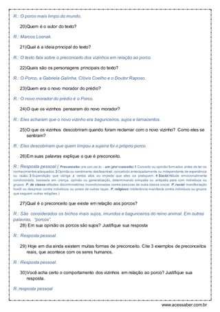 www.acessaber.com.br
R.: O porco mais limpo do mundo.
20)Quem é o autor do texto?
R.: Marcos Losnak.
21)Qual é a ideia principal do texto?
R.: O texto fala sobre o preconceito dos vizinhos em relação ao porco.
22)Quais são os personagens principais do texto?
R.: O Porco, a Gabriela Galinha, Clóvis Coelho e o Doutor Raposo.
23)Quem era o novo morador do prédio?
R.: O novo morador do prédio é o Porco.
24)O que os vizinhos pensaram do novo morador?
R.: Eles acharam que o novo vizinho era bagunceiros, sujos e lamacentos.
25)O que os vizinhos descobriram quando foram reclamar com o novo vizinho? Como eles se
sentiram?
R.: Eles descobriram que quem limpou a sujeira foi o próprio porco.
26)Em suas palavras explique o que é preconceito.
R.: Resposta pessoal.( Preconceito: pre.con.cei.to - sm (pre+conceito) 1 Conceito ou opinião formados antes de ter os
conhecimentos adequados. 2 Opinião ou sentimento desfavorável, concebido antecipadamente ou independente de experiência
ou razão. 3 Superstição que obriga a certos atos ou impede que eles se pratiquem. 4 Sociol Atitude emocionalmente
condicionada, baseada em crença, opinião ou generalização, determinando simpatia ou antipatia para com indivíduos ou
grupos. P. de classe:atitudes discriminatórias incondicionadas contra pessoas de outra classe social. P. racial: manifestação
hostil ou desprezo contra indivíduos ou povos de outras raças. P. religioso: intolerância manifesta contra indivíduos ou grupos
que seguem outras religiões.)
27)Qual é o preconceito que existe em relação aos porcos?
R.: São considerados os bichos mais sujos, imundos e bagunceiros do reino animal. Em outras
palavras, “porcos”.
28) Em sua opinião os porcos são sujos? Justifique sua resposta
R.: Resposta pessoal.
29) Hoje em dia ainda existem muitas formas de preconceito. Cite 3 exemplos de preconceitos
reais, que acontece com os seres humanos.
R.: Resposta pessoal.
30)Você acha certo o comportamento dos vizinhos em relação ao porco? Justifique sua
resposta.
R.:resposta pessoal
 