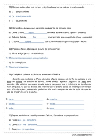 www.acessaber.com.br
31) Marque a alternativa que contem o significado correto da palavra prematuramente:
d) ( ) perigosamente
e) ( x ) antecipadamente
f) ( ) severamente
32) Complete as lacunas com os verbos, conjugando-os como se pede
d) Clóvis Coelho____pediu____________ desculpa ao novo vizinho. (pedir – pretérito)
e) Gabriela Galinha______fica__________ envergonhada por essa atitude. ( ficar – presente)
f) O porco _____sofrerá____________ com o preconceito das pessoas.(sofrer – futuro)
33) Passe as frases abaixo para o plural de forma correta:
c) Minha amiga ganhou um carro lindo.
R.: Minhas amigas ganharam uns carros lindos.
d) Eu como pipoca.
R.: Nós comemos pipoca.
34) Coloque as palavras sublinhadas em ordem alfabética.
Durante sua mudança, o Porco derrubou alguns pedaços de lenha na calçada e um
saco de farinha na escada do edifício. Ainda deixou algumas pegadas de barro pelo
corredor. Os vizinhos, ao verem aquela sujeira, pensaram que o prédio iria se transformar
num chiqueiro. O que os bichos não viram foi que o próprio porco se encarregou de limpar
tudo. Corroídos pelo preconceito, preferiram dar mais atenção ao ato de sujar do que ao
ato de limpar do novo morador.
1 - barro___________________________ 4 - morador________________________
2 - farinha_________________________ 5 – Porco__________________________
3 - lenha__________________________ 6 – saco___________________________
35)Separe as silabas e classifique-as em Oxítona, Paroxítona ou proparoxítona:
g) Porco: por – co : paroxítona__________________________________________________
h) Lenha: Le – nha : paroxítona__________________________________________________
i) Saco: sa – co : paroxítona____________________________________________________
 