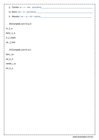 www.acessaber.com.br
j) Farinha: fa – ri – nha : paroxítona______________________________________________
k) Barro: bar – ro : paroxítona___________________________________________________
l) Morador: mo – ra – dor : oxítona______________________________________________
36)Complete com S ou Z
ro_S_a
famo_S_a
a_Z_arado
pe _Z inho
37)Complete com lh ou l:
fami l ia
pa_lh_a
sandá_l_ia
bo_lh_a
 