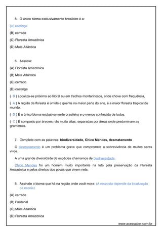 5. O único bioma exclusivamente brasileiro é a:
(A) caatinga
(B) cerrado
(C) Floresta Amazônica
(D) Mata Atlântica
6. Associe:
(A) Floresta Amazônica
(B) Mata Atlântica
(C) cerrado
(D) caatinga
( B ) Localiza-se próximo ao litoral ou em trechos montanhosos, onde chove com frequência,
( A ) A região da floresta é úmida e quente na maior parte do ano, é a maior floresta tropical do
mundo.
( D ) É o único bioma exclusivamente brasileiro e o menos conhecido de todos.
( C ) É composto por árvores não muito altas, separadas por áreas onde predominam as
gramíneas.
7. Complete com as palavras: biodiversidade, Chico Mendes, desmatamento
O desmatamento é um problema grave que compromete a sobrevivência de muitos seres
vivos.
A uma grande diversidade de espécies chamamos de biodiversidade.
Chico Mendes foi um homem muito importante na luta pela preservação da Floresta
Amazônica e pelos direitos dos povos que vivem nela.
8. Assinale o bioma que há na região onde você mora: (A resposta depende da localização
da escola)
(A) cerrado
(B) Pantanal
(C) Mata Atlântica
(D) Floresta Amazônica
www.acessaber.com.br
 