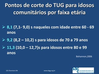www.sbgg.org.br
 8,1 (7,1- 9,0) s naqueles com idade entre 60 - 69
anos
 9,2 (8,2 – 10,2) s para idosos de 70 a 79 anos
 11,3 (10,0 – 12,7)s para idosos entre 80 e 99
anos
Bohannon,2006
Pontos de corte do TUG para idosos
comunitários por faixa etária
101 Parentoni AN
 