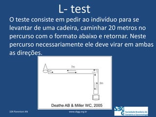 L- test
O teste consiste em pedir ao indivíduo para se
levantar de uma cadeira, caminhar 20 metros no
percurso com o formato abaixo e retornar. Neste
percurso necessariamente ele deve virar em ambas
as direções.
Deathe AB & Miller WC, 2005
104 Parentoni AN www.sbgg.org.br
 