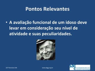 Pontos Relevantes
• A avaliação funcional de um idoso deve
levar em consideração seu nível de
atividade e suas peculiaridades.
www.sbgg.org.br
107 Parentoni AN
 