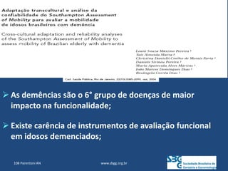  As demências são o 6° grupo de doenças de maior
impacto na funcionalidade;
 Existe carência de instrumentos de avaliação funcional
em idosos demenciados;
www.sbgg.org.br
108 Parentoni AN
 