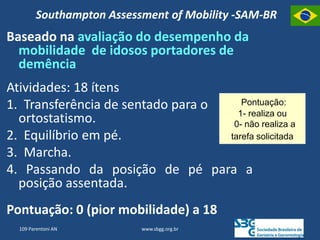 Southampton Assessment of Mobility -SAM-BR
Baseado na avaliação do desempenho da
mobilidade de idosos portadores de
demência
Atividades: 18 ítens
1. Transferência de sentado para o
ortostatismo.
2. Equilíbrio em pé.
3. Marcha.
4. Passando da posição de pé para a
posição assentada.
Pontuação: 0 (pior mobilidade) a 18
Pontuação:
1- realiza ou
0- não realiza a
tarefa solicitada
www.sbgg.org.br
109 Parentoni AN
 