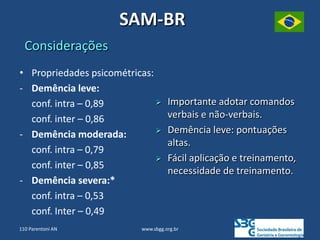 SAM-BR
Considerações
 Importante adotar comandos
verbais e não-verbais.
 Demência leve: pontuações
altas.
 Fácil aplicação e treinamento,
necessidade de treinamento.
• Propriedades psicométricas:
- Demência leve:
conf. intra – 0,89
conf. inter – 0,86
- Demência moderada:
conf. intra – 0,79
conf. inter – 0,85
- Demência severa:*
conf. intra – 0,53
conf. Inter – 0,49
www.sbgg.org.br
110 Parentoni AN
 