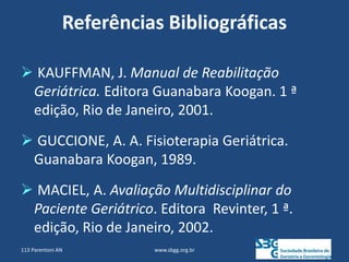 Referências Bibliográficas
 KAUFFMAN, J. Manual de Reabilitação
Geriátrica. Editora Guanabara Koogan. 1 ª
edição, Rio de Janeiro, 2001.
 GUCCIONE, A. A. Fisioterapia Geriátrica.
Guanabara Koogan, 1989.
 MACIEL, A. Avaliação Multidisciplinar do
Paciente Geriátrico. Editora Revinter, 1 ª.
edição, Rio de Janeiro, 2002.
www.sbgg.org.br
113 Parentoni AN
 