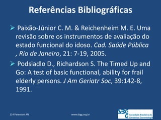 Referências Bibliográficas
 Paixão-Júnior C. M. & Reichenheim M. E. Uma
revisão sobre os instrumentos de avaliação do
estado funcional do idoso. Cad. Saúde Pública
, Rio de Janeiro, 21: 7-19, 2005.
 Podsiadlo D., Richardson S. The Timed Up and
Go: A test of basic functional, ability for frail
elderly persons. J Am Geriatr Soc, 39:142-8,
1991.
www.sbgg.org.br
114 Parentoni AN
 