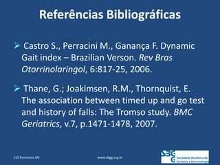 Referências Bibliográficas
 Castro S., Perracini M., Ganança F. Dynamic
Gait index – Brazilian Verson. Rev Bras
Otorrinolaringol, 6:817-25, 2006.
 Thane, G.; Joakimsen, R.M., Thornquist, E.
The association between timed up and go test
and history of falls: The Tromso study. BMC
Geriatrics, v.7, p.1471-1478, 2007.
www.sbgg.org.br
115 Parentoni AN
 