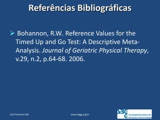 Referências Bibliográficas
 Bohannon, R.W. Reference Values for the
Timed Up and Go Test: A Descriptive Meta-
Analysis. Journal of Geriatric Physical Therapy,
v.29, n.2, p.64-68. 2006.
www.sbgg.org.br
116 Parentoni AN
 