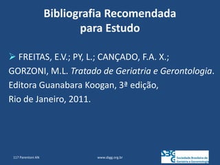 Bibliografia Recomendada
para Estudo
www.sbgg.org.br
 FREITAS, E.V.; PY, L.; CANÇADO, F.A. X.;
GORZONI, M.L. Tratado de Geriatria e Gerontologia.
Editora Guanabara Koogan, 3ª edição,
Rio de Janeiro, 2011.
117 Parentoni AN
 