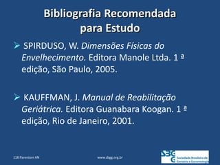 Bibliografia Recomendada
para Estudo
 SPIRDUSO, W. Dimensões Físicas do
Envelhecimento. Editora Manole Ltda. 1 ª
edição, São Paulo, 2005.
 KAUFFMAN, J. Manual de Reabilitação
Geriátrica. Editora Guanabara Koogan. 1 ª
edição, Rio de Janeiro, 2001.
www.sbgg.org.br
118 Parentoni AN
 