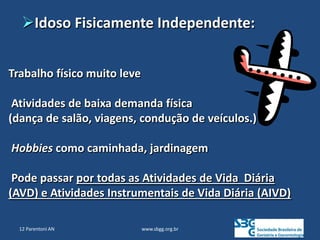 www.sbgg.org.br
Trabalho físico muito leve
Atividades de baixa demanda física
(dança de salão, viagens, condução de veículos.)
Hobbies como caminhada, jardinagem
Pode passar por todas as Atividades de Vida Diária
(AVD) e Atividades Instrumentais de Vida Diária (AIVD)
Idoso Fisicamente Independente:
12 Parentoni AN
 